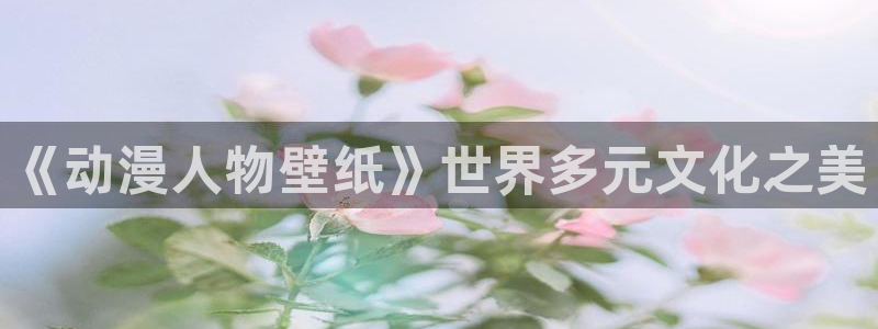 哈哩哈哩在线观看动漫：《动漫人物壁纸》世界多元文化之美